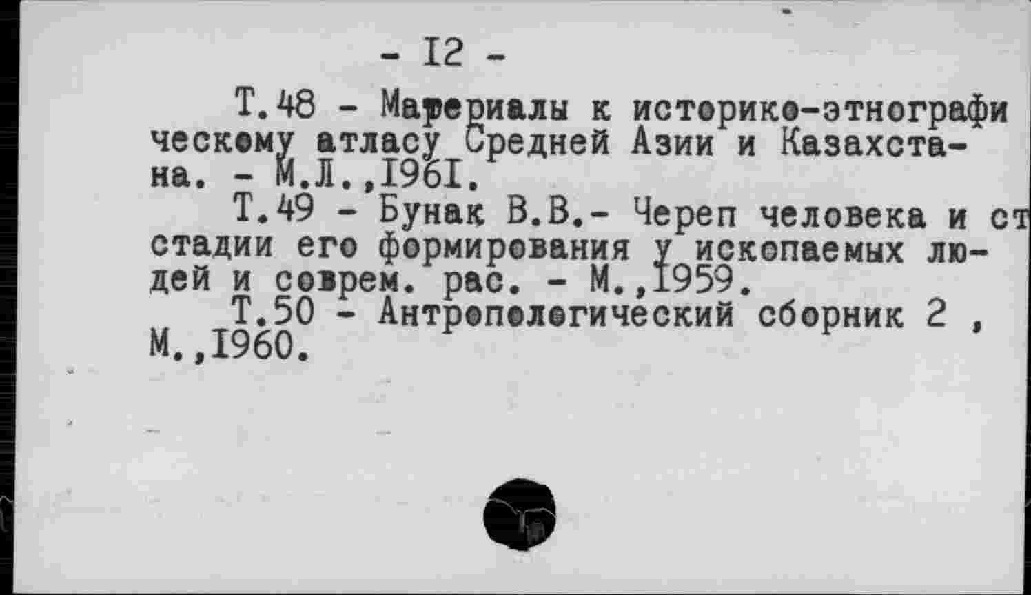 ﻿- 12 -
T. 48 - Материалы к историко-этнографи ческому атласу Средней Азии и Казахстана. - М.Л..І96І.
Т.49 - Бунак В.В.- Череп человека и ст стадии его формирования у ископаемых людей и соїрем. рас. - М.,1959.
Т.50 - Антропологический сборник 2 ,